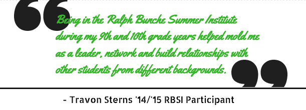 Being in the Ralph Bunch Summer Institute during my 9th and 10th grade years helped mold me as a leader, network and build relationships with other students from different backgrounds. Travon Sterns, '15/15 RBSI participant